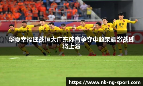 华夏幸福迎战恒大广东体育争夺中超荣耀激战即将上演